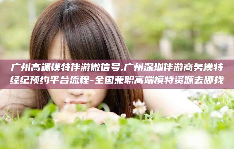 枣阳广州高端模特伴游微信号,广州深圳伴游商务模特经纪预约平台流程-全国兼职高端模特资源去哪找
