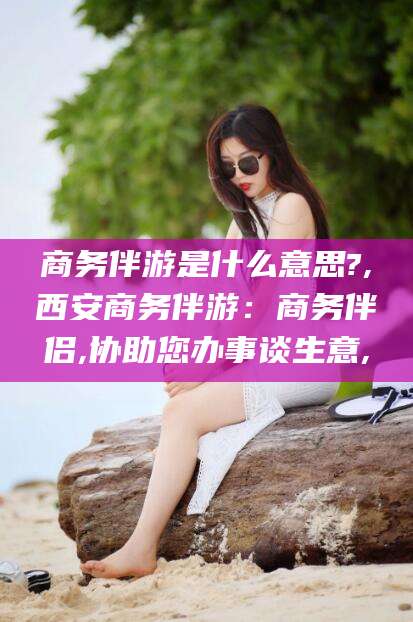 枣阳商务伴游是什么意思?,西安商务伴游：商务伴侣,协助您办事谈生意,