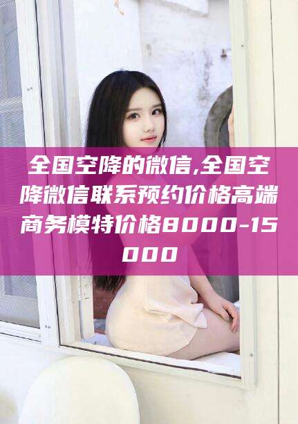 枣阳全国空降的微信,全国空降微信联系预约价格高端商务模特价格8000-15000
