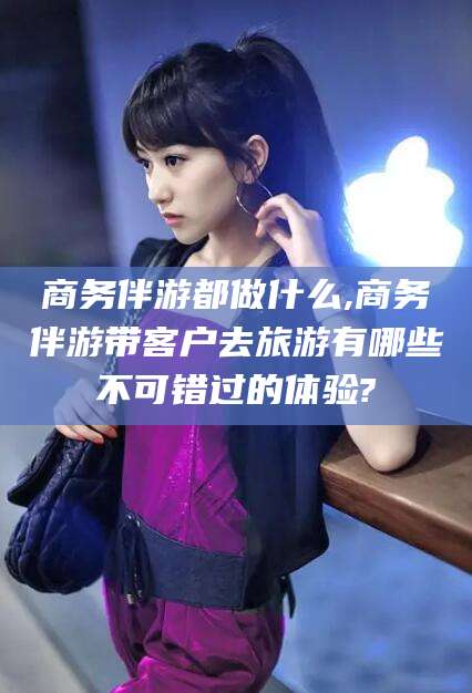 枣阳商务伴游都做什么,商务伴游带客户去旅游有哪些不可错过的体验?