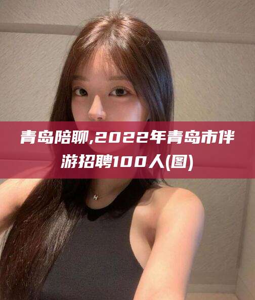 枣阳青岛陪聊,2022年青岛市伴游招聘100人(图)