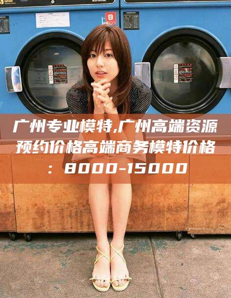 枣阳广州专业模特,广州高端资源预约价格高端商务模特价格：8000-15000