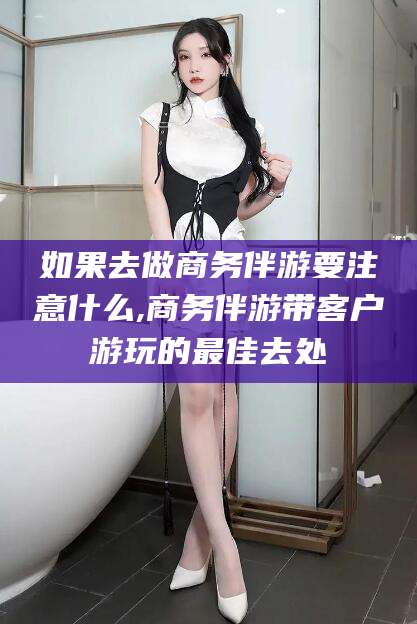枣阳如果去做商务伴游要注意什么,商务伴游带客户游玩的最佳去处