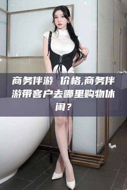 枣阳商务伴游 价格,商务伴游带客户去哪里购物休闲？
