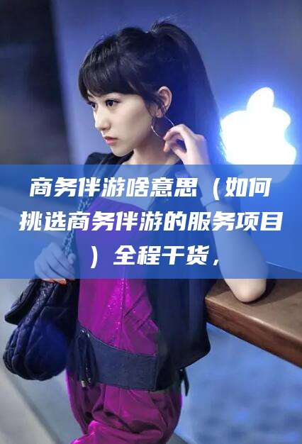 枣阳商务伴游啥意思（如何挑选商务伴游的服务项目）全程干货，