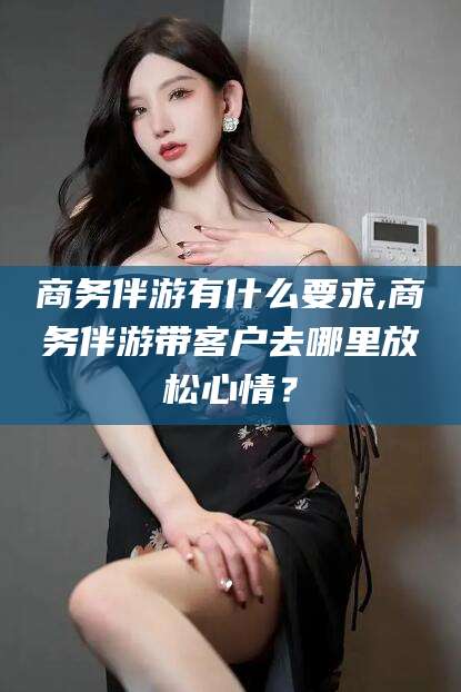 枣阳商务伴游有什么要求,商务伴游带客户去哪里放松心情？
