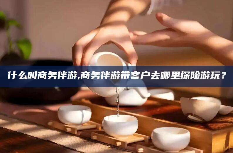 枣阳什么叫商务伴游,商务伴游带客户去哪里探险游玩？