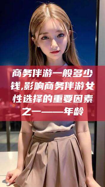 枣阳商务伴游一般多少钱,影响商务伴游女性选择的重要因素之一——年龄
