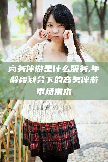枣阳商务伴游是什么服务,年龄段划分下的商务伴游市场需求