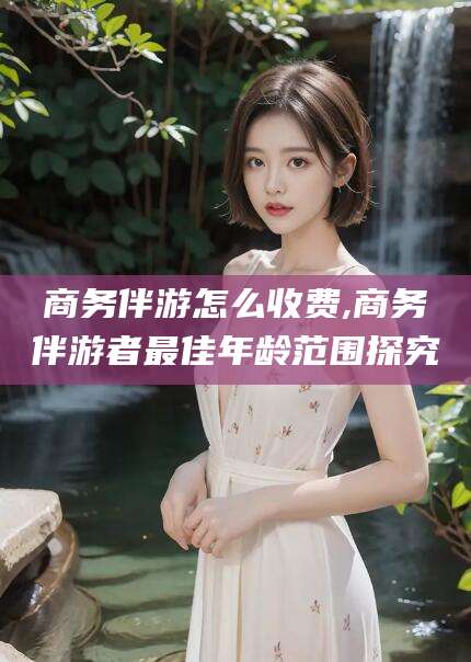 枣阳商务伴游怎么收费,商务伴游者最佳年龄范围探究