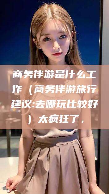 枣阳商务伴游是什么工作（商务伴游旅行建议:去哪玩比较好）太疯狂了，