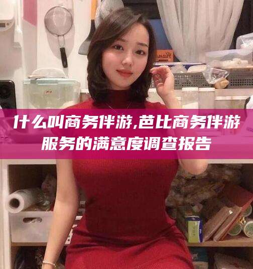 枣阳什么叫商务伴游,芭比商务伴游服务的满意度调查报告