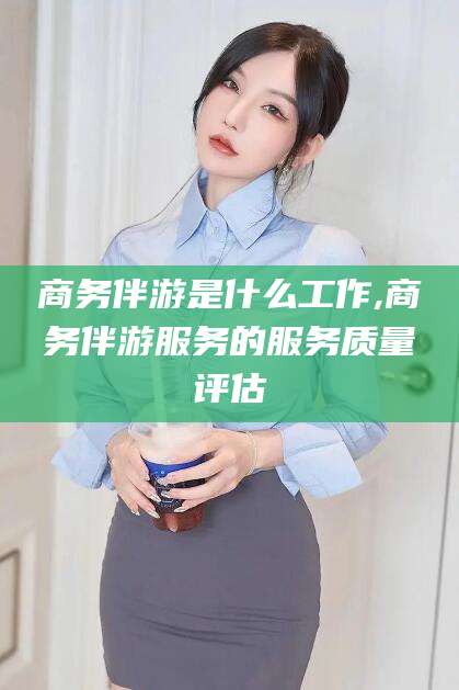 枣阳商务伴游是什么工作,商务伴游服务的服务质量评估