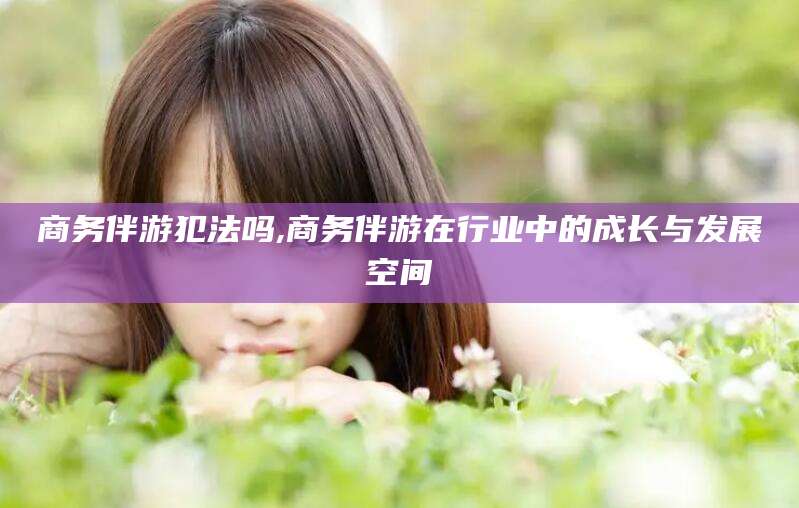 枣阳商务伴游犯法吗,商务伴游在行业中的成长与发展空间