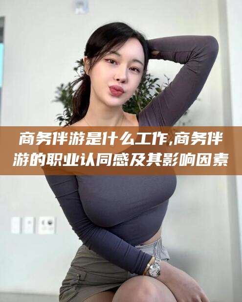 枣阳商务伴游是什么工作,商务伴游的职业认同感及其影响因素