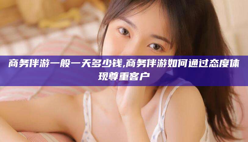 枣阳商务伴游一般一天多少钱,商务伴游如何通过态度体现尊重客户