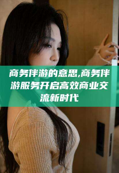 枣阳商务伴游的意思,商务伴游服务开启高效商业交流新时代