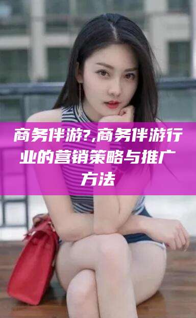 枣阳商务伴游?,商务伴游行业的营销策略与推广方法