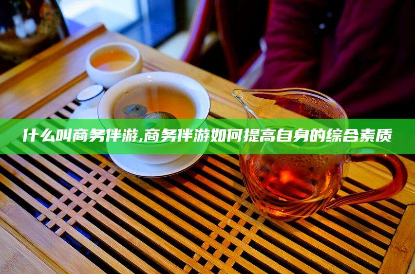 枣阳什么叫商务伴游,商务伴游如何提高自身的综合素质