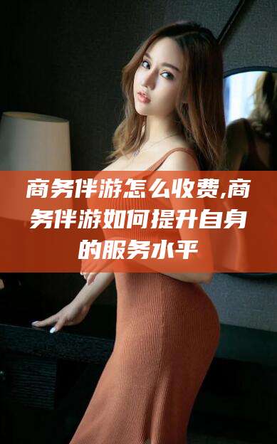 枣阳商务伴游怎么收费,商务伴游如何提升自身的服务水平